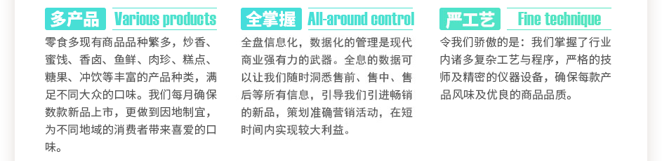 零食多現(xiàn)有商品數(shù)千種，炒香、蜜餞、香鹵、魚鮮、肉珍、糕點(diǎn)、糖果、沖飲等豐富的產(chǎn)品種類，滿足不同大眾的口味。我們每月確保數(shù)款新品上市，更做到因地制宜，為不同地域的消費(fèi)者帶來喜愛的口味。全盤信息化，數(shù)據(jù)化的管理是現(xiàn)代商業(yè)強(qiáng)有力的武器。全息的數(shù)據(jù)可以讓我們隨時(shí)洞悉售前、售中、售后等所有信息，引導(dǎo)我們引進(jìn)暢銷的新品，策劃精準(zhǔn)營銷活動(dòng)，在短時(shí)間內(nèi)實(shí)現(xiàn)較大利益。令我們驕傲的是：我們掌握了數(shù)萬門復(fù)雜工藝與程序，上百位嚴(yán)格的技師及精密的儀器設(shè)備，確保每款產(chǎn)品獨(dú)特的風(fēng)味及優(yōu)良的商品品質(zhì)。