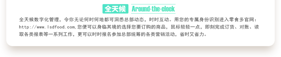 行業(yè)內(nèi)特有的全天候數(shù)字化管理，令你無論何時(shí)何地都可洞悉總部動(dòng)態(tài)，時(shí)時(shí)互動(dòng)。用您的專屬身份識(shí)別進(jìn)入零食多官網(wǎng)：http://m.bj-servicewell.com,您便可以身臨其境的選擇您要訂購的商品，鼠標(biāo)輕輕一點(diǎn)，即刻完成訂貨、對(duì)賬、讀取各類報(bào)表等一系列工作，更可以時(shí)時(shí)報(bào)名參加總部統(tǒng)籌的各類營銷活動(dòng)，省時(shí)又省力。